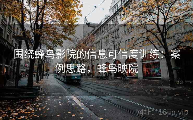 围绕蜂鸟影院的信息可信度训练：案例思路，蜂鸟映院