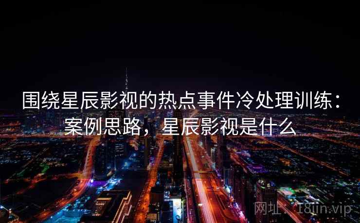 围绕星辰影视的热点事件冷处理训练：案例思路，星辰影视是什么