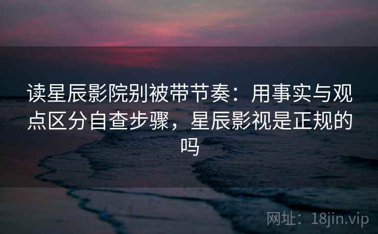 读星辰影院别被带节奏：用事实与观点区分自查步骤，星辰影视是正规的吗