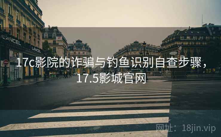 17c影院的诈骗与钓鱼识别自查步骤，17.5影城官网