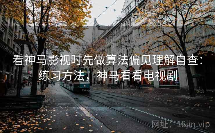 看神马影视时先做算法偏见理解自查：练习方法，神马看看电视剧