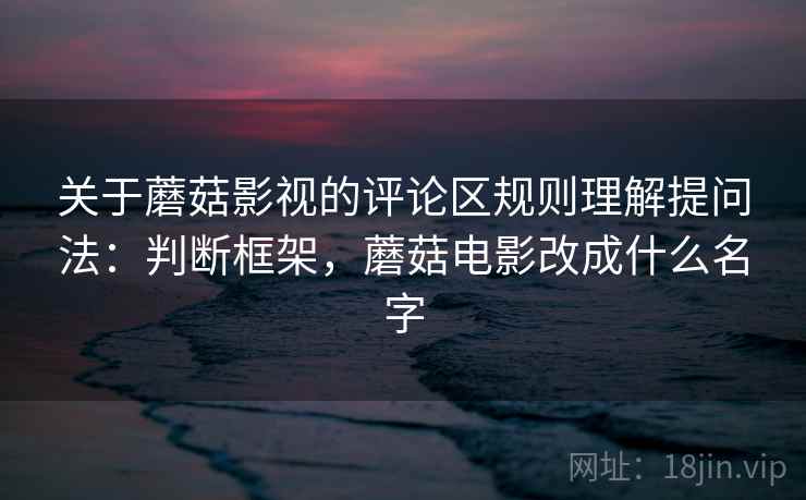 关于蘑菇影视的评论区规则理解提问法：判断框架，蘑菇电影改成什么名字