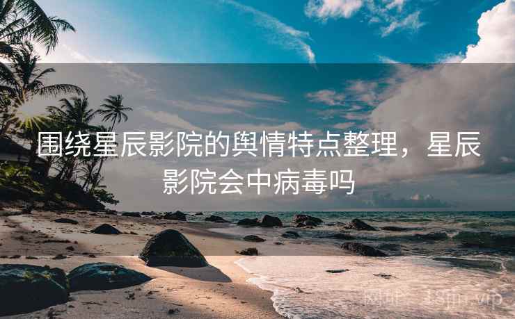 围绕星辰影院的舆情特点整理，星辰影院会中病毒吗