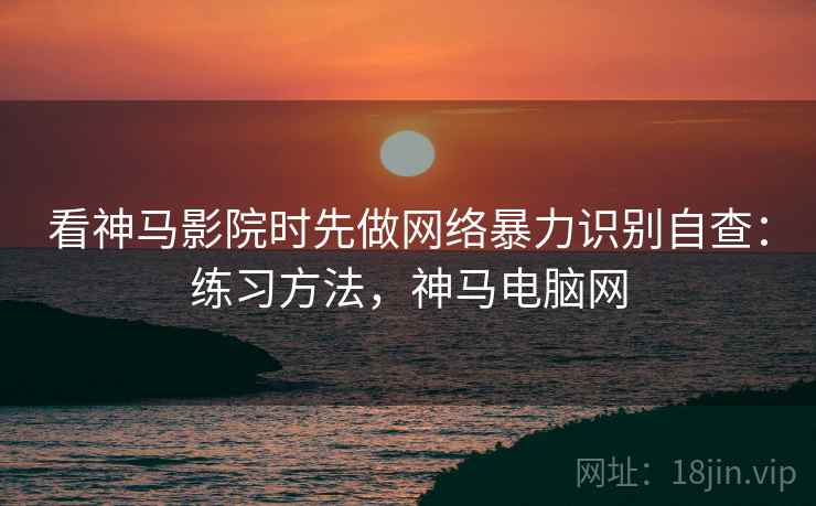看神马影院时先做网络暴力识别自查：练习方法，神马电脑网