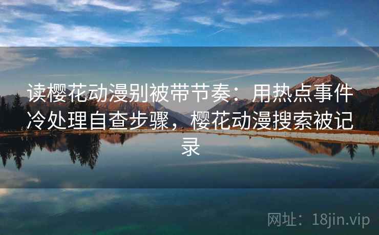 读樱花动漫别被带节奏：用热点事件冷处理自查步骤，樱花动漫搜索被记录