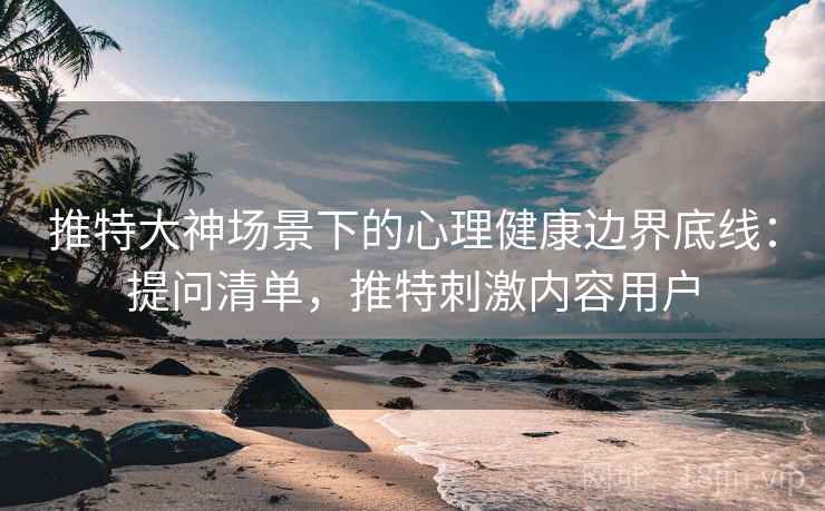 推特大神场景下的心理健康边界底线：提问清单，推特刺激内容用户
