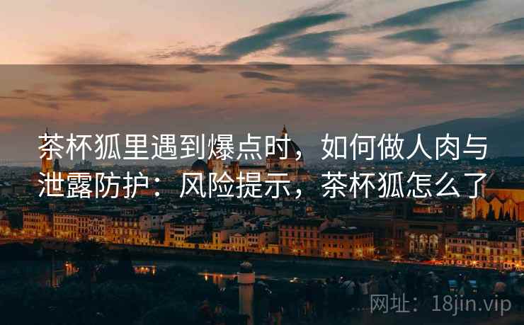 茶杯狐里遇到爆点时，如何做人肉与泄露防护：风险提示，茶杯狐怎么了