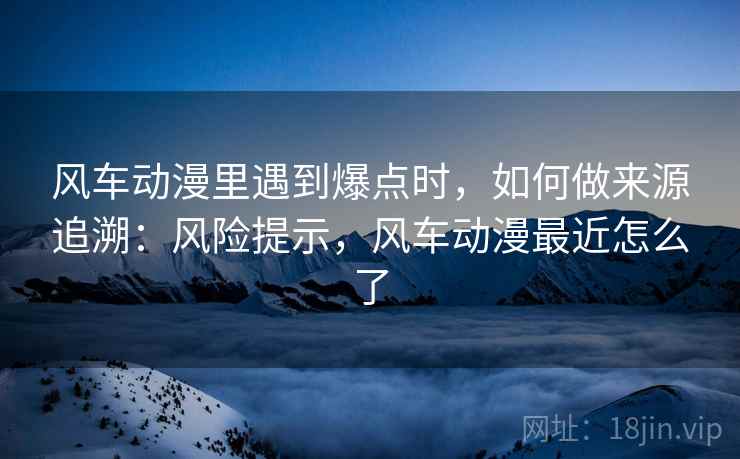 风车动漫里遇到爆点时，如何做来源追溯：风险提示，风车动漫最近怎么了