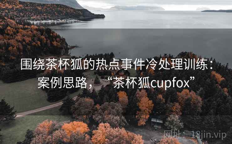 围绕茶杯狐的热点事件冷处理训练：案例思路，“茶杯狐cupfox”