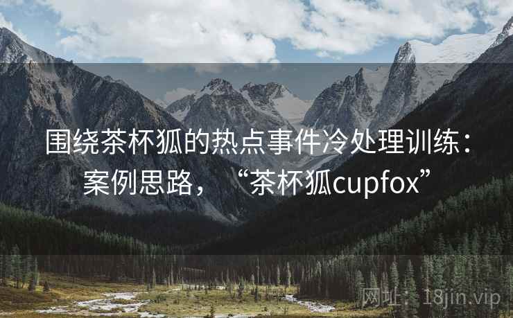围绕茶杯狐的热点事件冷处理训练：案例思路，“茶杯狐cupfox”
