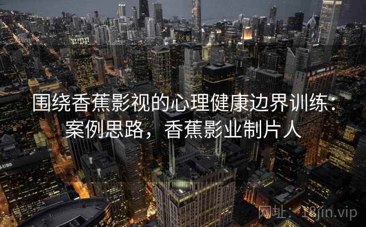 围绕香蕉影视的心理健康边界训练：案例思路，香蕉影业制片人
