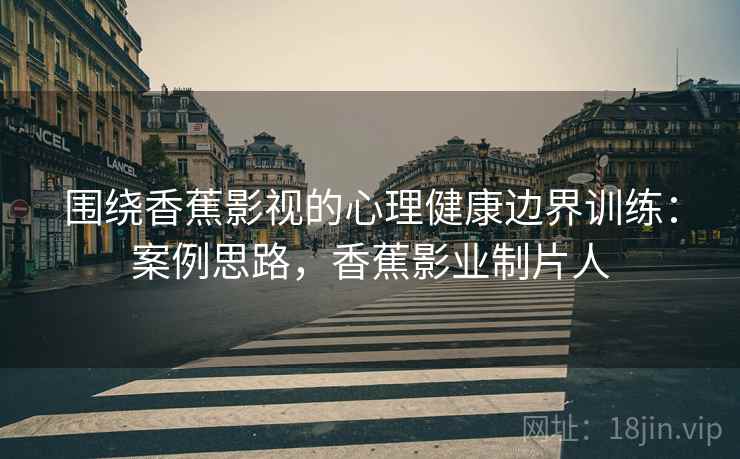 围绕香蕉影视的心理健康边界训练：案例思路，香蕉影业制片人