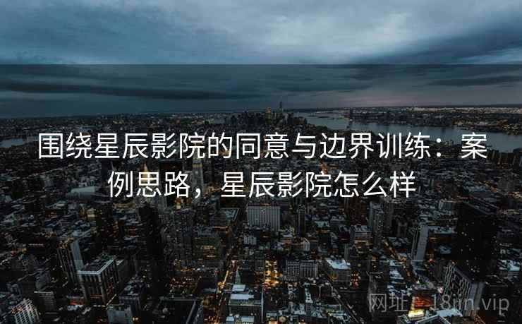围绕星辰影院的同意与边界训练：案例思路，星辰影院怎么样