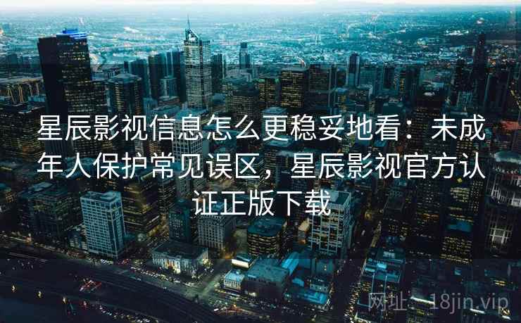 星辰影视信息怎么更稳妥地看：未成年人保护常见误区，星辰影视官方认证正版下载
