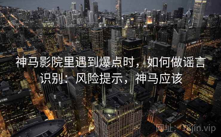 神马影院里遇到爆点时，如何做谣言识别：风险提示，神马应该