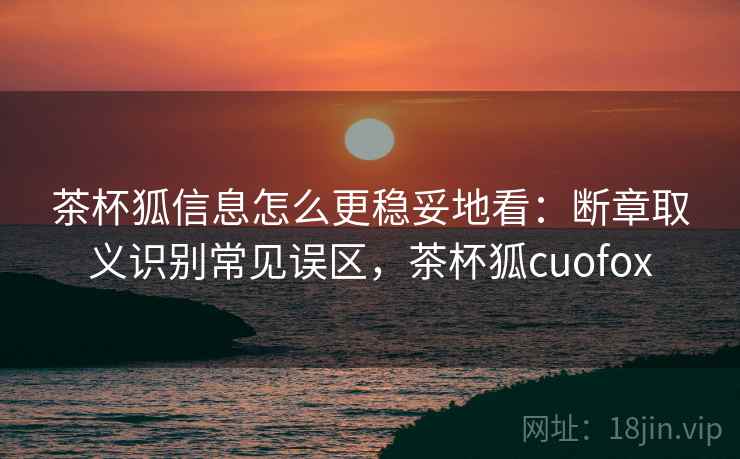 茶杯狐信息怎么更稳妥地看:断章取义识别常见误区,茶杯狐cuofox 茶杯狐信息怎么更稳妥地看:断章取义识别常见误区,茶杯狐cuofox