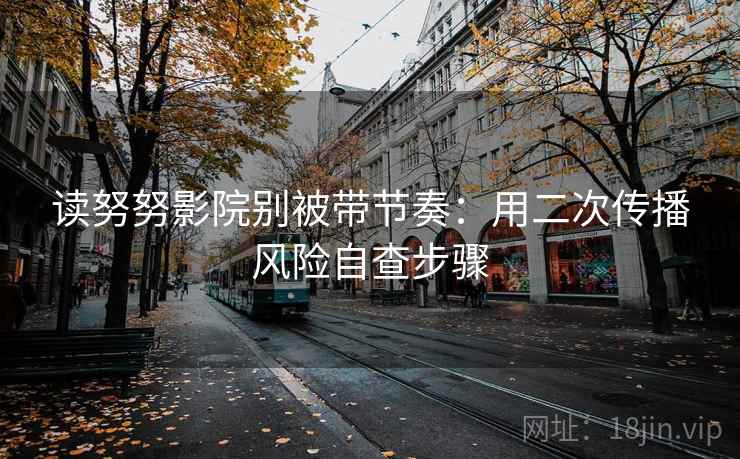读努努影院别被带节奏：用二次传播风险自查步骤