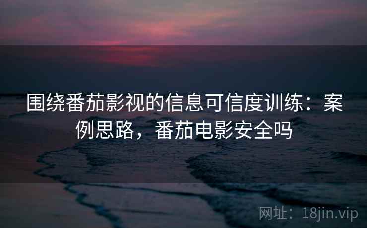 围绕番茄影视的信息可信度训练：案例思路，番茄电影安全吗