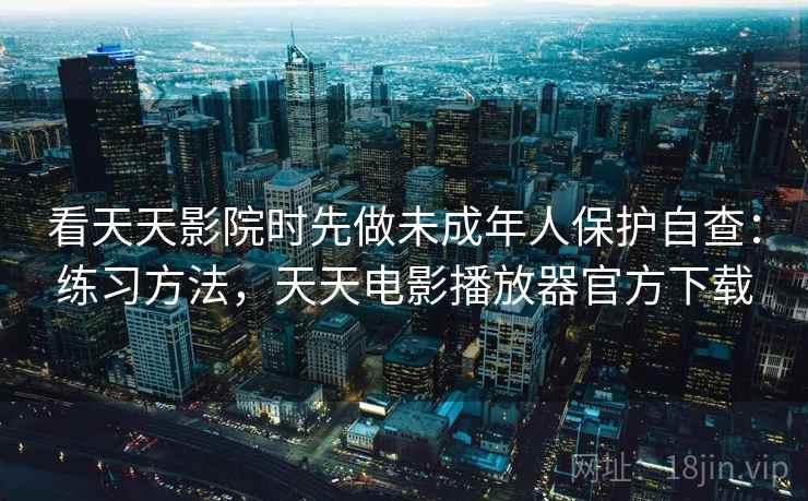看天天影院时先做未成年人保护自查：练习方法，天天电影播放器官方下载