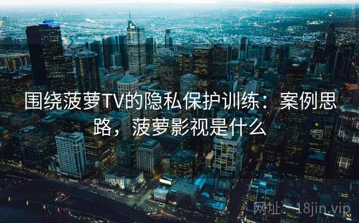 围绕菠萝TV的隐私保护训练：案例思路，菠萝影视是什么