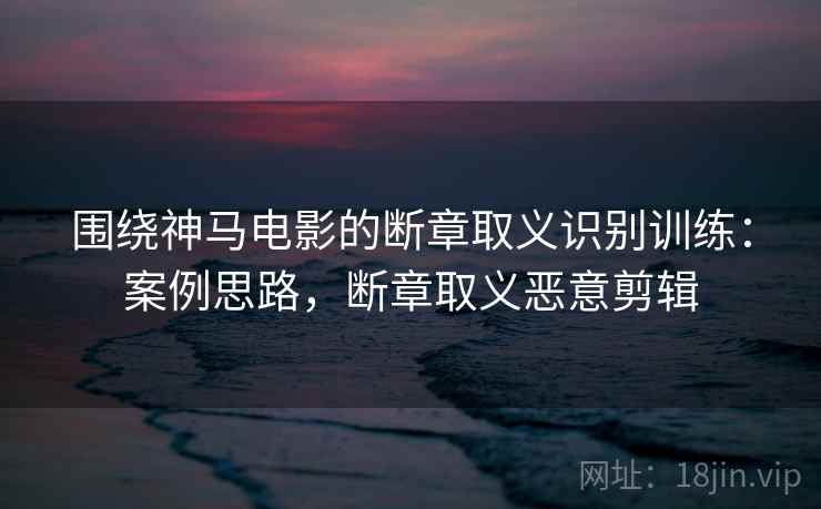 围绕神马电影的断章取义识别训练：案例思路，断章取义恶意剪辑