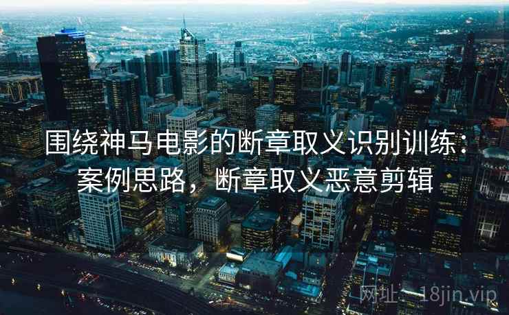 围绕神马电影的断章取义识别训练：案例思路，断章取义恶意剪辑