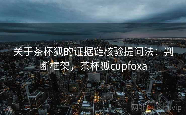 关于茶杯狐的证据链核验提问法：判断框架，茶杯狐cupfoxa