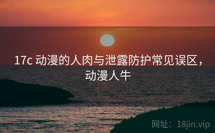 17c 动漫的人肉与泄露防护常见误区,动漫人牛 17c 动漫的人肉与泄露防护常见误区,动漫人牛