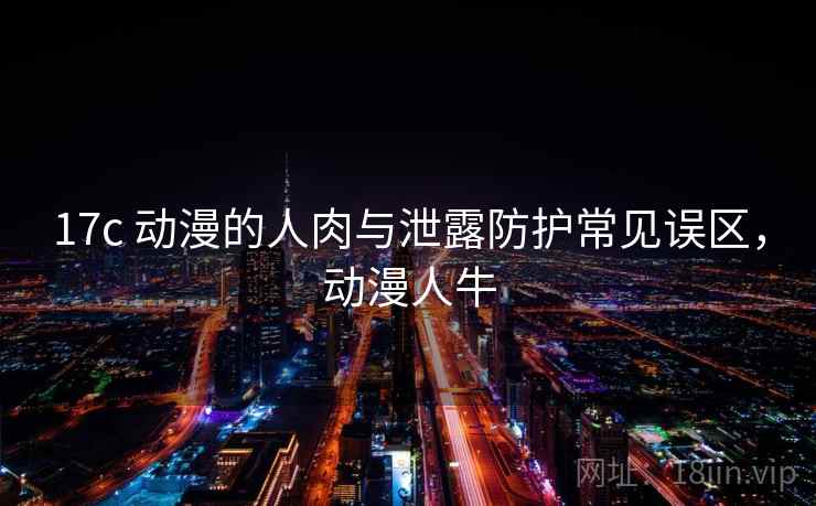 17c 动漫的人肉与泄露防护常见误区,动漫人牛 17c 动漫的人肉与泄露防护常见误区,动漫人牛