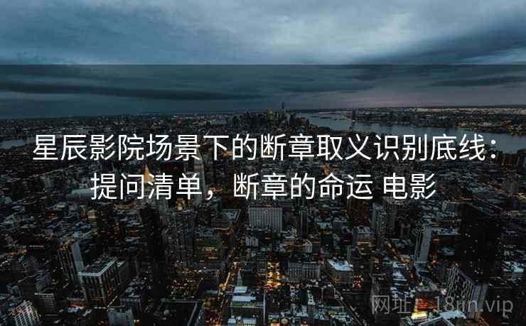 星辰影院场景下的断章取义识别底线:提问清单,断章的命运 电影 星辰影院场景下的断章取义识别底线:提问清单,断章的命运 电影