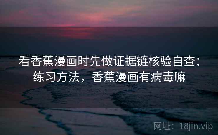 看香蕉漫画时先做证据链核验自查:练习方法,香蕉漫画有病毒嘛 看香蕉漫画时先做证据链核验自查:练习方法,香蕉漫画有病毒嘛
