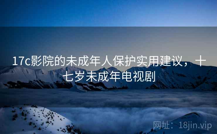 17c影院的未成年人保护实用建议,十七岁未成年电视剧 17c影院的未成年人保护实用建议,十七岁未成年电视剧