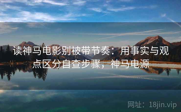 读神马电影别被带节奏:用事实与观点区分自查步骤,神马电源 读神马电影别被带节奏:用事实与观点区分自查步骤,神马电源