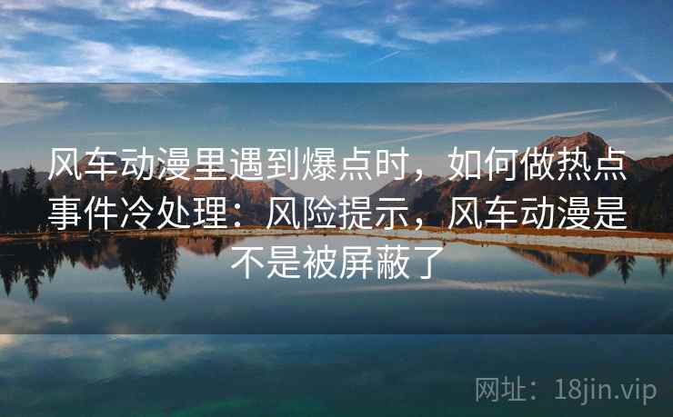 风车动漫里遇到爆点时，如何做热点事件冷处理：风险提示，风车动漫是不是被屏蔽了
