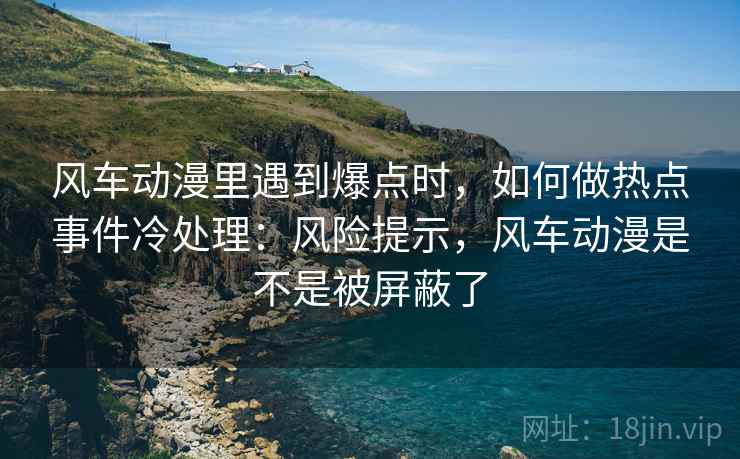 风车动漫里遇到爆点时，如何做热点事件冷处理：风险提示，风车动漫是不是被屏蔽了