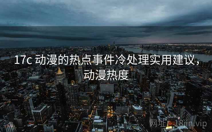 17c 动漫的热点事件冷处理实用建议,动漫热度 17c 动漫的热点事件冷处理实用建议,动漫热度