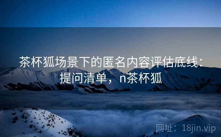 茶杯狐场景下的匿名内容评估底线:提问清单,n茶杯狐 茶杯狐场景下的匿名内容评估底线:提问清单,n茶杯狐
