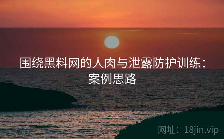 围绕黑料网的人肉与泄露防护训练：案例思路