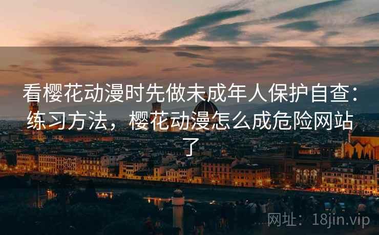 看樱花动漫时先做未成年人保护自查：练习方法，樱花动漫怎么成危险网站了
