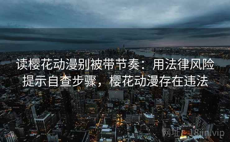 读樱花动漫别被带节奏:用法律风险提示自查步骤,樱花动漫存在违法 读樱花动漫别被带节奏:用法律风险提示自查步骤,樱花动漫存在违法