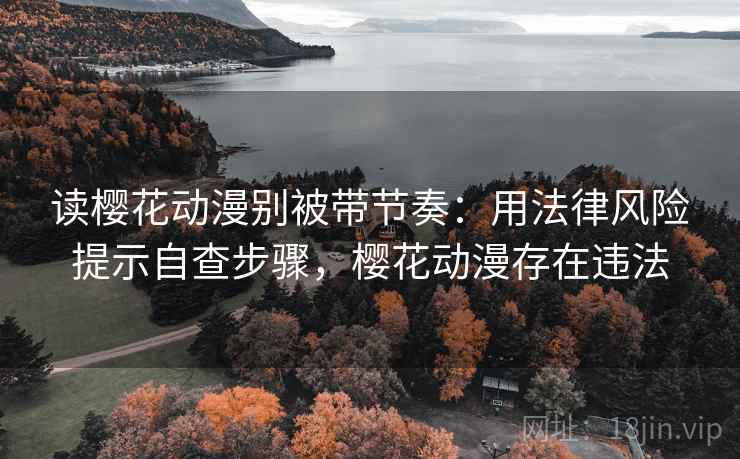 读樱花动漫别被带节奏：用法律风险提示自查步骤，樱花动漫存在违法