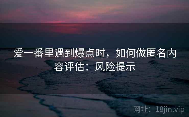 爱一番里遇到爆点时，如何做匿名内容评估：风险提示