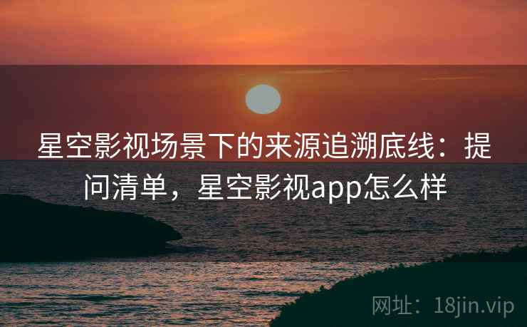 星空影视场景下的来源追溯底线：提问清单，星空影视app怎么样