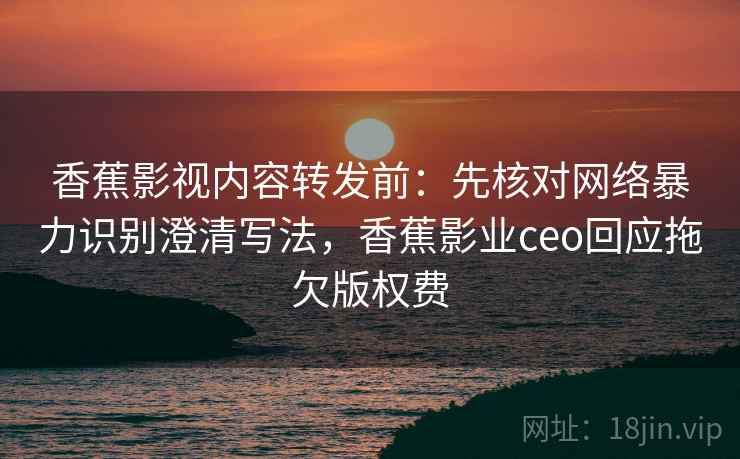 香蕉影视内容转发前：先核对网络暴力识别澄清写法，香蕉影业ceo回应拖欠版权费