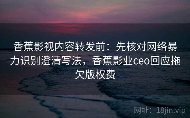 香蕉影视内容转发前:先核对网络暴力识别澄清写法,香蕉影业ceo回应拖欠版权费 香蕉影视内容转发前:先核对网络暴力识别澄清写法,香蕉影业ceo回应拖欠版权费