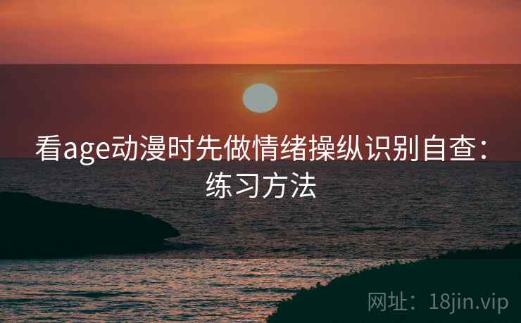 看age动漫时先做情绪操纵识别自查:练习方法 看age动漫时先做情绪操纵识别自查:练习方法