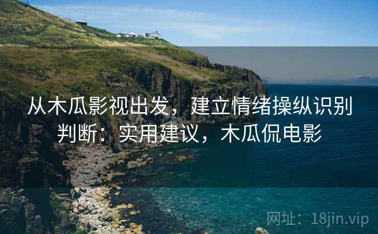 从木瓜影视出发，建立情绪操纵识别判断：实用建议，木瓜侃电影