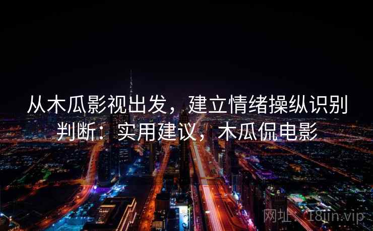 从木瓜影视出发,建立情绪操纵识别判断:实用建议,木瓜侃电影 从木瓜影视出发,建立情绪操纵识别判断:实用建议,木瓜侃电影