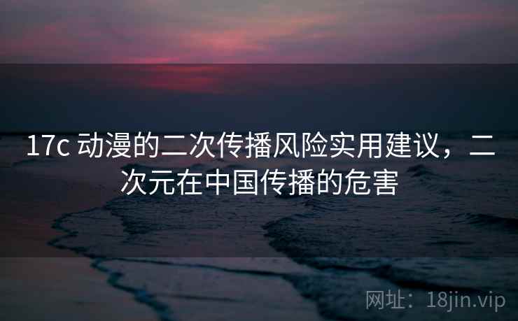 17c 动漫的二次传播风险实用建议，二次元在中国传播的危害