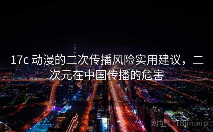 17c 动漫的二次传播风险实用建议,二次元在中国传播的危害 17c 动漫的二次传播风险实用建议,二次元在中国传播的危害